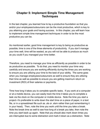 Chapter 5: Implement Simple Time Management
Techniques
In the last chapter, you learned how to lay a productive foundation so that you
and/or your employees/outsourcers can be the most productive, which is key to
you attaining your goals and having success. In this chapter, you will learn how
to implement simple time management techniques in order to be the most
productive you can be.
As mentioned earlier, good time management is key to being as productive as
possible; time is one of the three elements of productivity. If you don’t manage
your time well, time will be wasted, as you will not be able to produce as much
as you could if you managed your time better.
Therefore, you need to manage your time as efficiently as possible in order to be
as productive as possible. To do that, you need to monitor your time very
carefully and ensure you are working efficiently during the times you are working
to ensure you are utilizing your time to the best of your ability. The same goes
when you manage employees/outsourcers as well to ensure they are utilizing
their time as well as possible to ensure you are getting maximum return on
investment (ROI) of their salaries or payments.
Time how long it takes you to complete specific tasks. If you work at a computer
or at a mobile device, you can easily track the time it takes you to complete a
task via the clock on the computer or mobile device. Note the time you start a
project- it’s preferable to write down the start time on a piece of paper, in a text
file, or in a spreadsheet file such as .xls or .xlsm rather than just remembering it
in your head). Then, note the time you work until the time you take a break.
Note the break time as well to see how long of a break you take, then note the
time you start back up again. Note that you should also mark down times you
are interrupted due to some distraction and mark it down as a distraction. Note
 