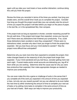 again until you take your next break or have another distraction; continue doing
this until you finish the project.
Review the times you recorded in terms of the times you worked, how long your
breaks were, and the overall time it took you to complete the project. Consider
how long you thought the project would take (you can actually note the amount
of time you expect the project it will take before you begin on the piece of paper,
in the text file, or in the spreadsheet file), then compare.
If the project took as long as expected or shorter, consider rewarding yourself for
the job well done. If the project took longer than expected, review your log and
see if there were any distractions that hindered your productivity. If so, could
those distractions been avoided or were they unexpected? If there were no
distractions noted, consider why else it took you longer to finish the project than
expected. Did you lose focus and your mind started to wander? Was the
project more difficult than anticipated?
Determine why you took more time than expected to complete the project, then
make changes based on the reason(s) of why the project took longer than
expected. If your mind wandered and you lost focus, consider getting more rest
each night. If social media and/or email accounts are distracting you, log off of
them while you are working. Determine what the cause was for why you were
less productive than expected, then make appropriate changes as needed to
improve your productivity.
You can even make this into a game or challenge of sorts in the sense that if
you complete all of the work you expected in the amount of time you expected
or less, not only can you reward yourself, but you can attempt to do even better
the next time by either shortening the amount of time to complete your next set
of tasks or by adding more tasks to complete in the same amount of time as
your last set of tasks. Both ways can help to improve your productivity.
 