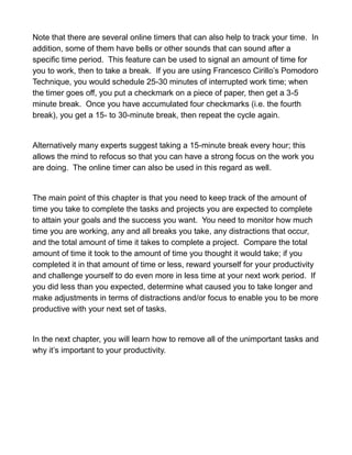 Note that there are several online timers that can also help to track your time. In
addition, some of them have bells or other sounds that can sound after a
specific time period. This feature can be used to signal an amount of time for
you to work, then to take a break. If you are using Francesco Cirillo’s Pomodoro
Technique, you would schedule 25-30 minutes of interrupted work time; when
the timer goes off, you put a checkmark on a piece of paper, then get a 3-5
minute break. Once you have accumulated four checkmarks (i.e. the fourth
break), you get a 15- to 30-minute break, then repeat the cycle again.
Alternatively many experts suggest taking a 15-minute break every hour; this
allows the mind to refocus so that you can have a strong focus on the work you
are doing. The online timer can also be used in this regard as well.
The main point of this chapter is that you need to keep track of the amount of
time you take to complete the tasks and projects you are expected to complete
to attain your goals and the success you want. You need to monitor how much
time you are working, any and all breaks you take, any distractions that occur,
and the total amount of time it takes to complete a project. Compare the total
amount of time it took to the amount of time you thought it would take; if you
completed it in that amount of time or less, reward yourself for your productivity
and challenge yourself to do even more in less time at your next work period. If
you did less than you expected, determine what caused you to take longer and
make adjustments in terms of distractions and/or focus to enable you to be more
productive with your next set of tasks.
In the next chapter, you will learn how to remove all of the unimportant tasks and
why it’s important to your productivity.
 