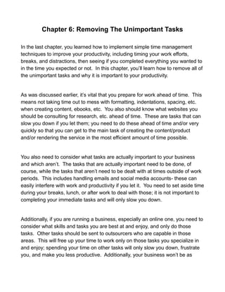 Chapter 6: Removing The Unimportant Tasks
In the last chapter, you learned how to implement simple time management
techniques to improve your productivity, including timing your work efforts,
breaks, and distractions, then seeing if you completed everything you wanted to
in the time you expected or not. In this chapter, you’ll learn how to remove all of
the unimportant tasks and why it is important to your productivity.
As was discussed earlier, it’s vital that you prepare for work ahead of time. This
means not taking time out to mess with formatting, indentations, spacing, etc.
when creating content, ebooks, etc. You also should know what websites you
should be consulting for research, etc. ahead of time. These are tasks that can
slow you down if you let them; you need to do these ahead of time and/or very
quickly so that you can get to the main task of creating the content/product
and/or rendering the service in the most efficient amount of time possible.
You also need to consider what tasks are actually important to your business
and which aren’t. The tasks that are actually important need to be done, of
course, while the tasks that aren’t need to be dealt with at times outside of work
periods. This includes handling emails and social media accounts- these can
easily interfere with work and productivity if you let it. You need to set aside time
during your breaks, lunch, or after work to deal with those; it is not important to
completing your immediate tasks and will only slow you down.
Additionally, if you are running a business, especially an online one, you need to
consider what skills and tasks you are best at and enjoy, and only do those
tasks. Other tasks should be sent to outsourcers who are capable in those
areas. This will free up your time to work only on those tasks you specialize in
and enjoy; spending your time on other tasks will only slow you down, frustrate
you, and make you less productive. Additionally, your business won’t be as
 