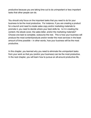 productive because you are taking time out to do unimportant or less important
tasks that other people can do.
You should only focus on the important tasks that you need to do for your
business to be the most productive. For instance, if you are creating a product
for a launch and need to create sales copy and/or marketing materials to
promote it, you need to decide where your best skills lie. Is it in creating the
content, the ebook cover, the sales letter, and/or the marketing materials?
Choose one task to complete, outsource the rest. This is how your business will
produce the most content/products and/or render the most services in the least
amount of time possible – in other words, how your business will be the most
productive.
In this chapter, you learned why you need to eliminate the unimportant tasks
from your work so that you (and/or your business) can be the most productive.
In the next chapter, you will learn how to pursue an all-around productive life.
 