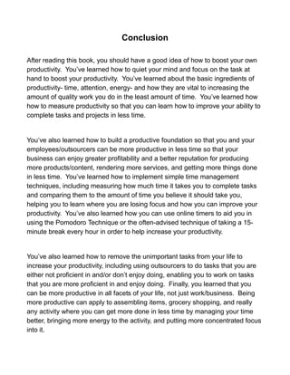 Conclusion
After reading this book, you should have a good idea of how to boost your own
productivity. You’ve learned how to quiet your mind and focus on the task at
hand to boost your productivity. You’ve learned about the basic ingredients of
productivity- time, attention, energy- and how they are vital to increasing the
amount of quality work you do in the least amount of time. You’ve learned how
how to measure productivity so that you can learn how to improve your ability to
complete tasks and projects in less time.
You’ve also learned how to build a productive foundation so that you and your
employees/outsourcers can be more productive in less time so that your
business can enjoy greater profitability and a better reputation for producing
more products/content, rendering more services, and getting more things done
in less time. You’ve learned how to implement simple time management
techniques, including measuring how much time it takes you to complete tasks
and comparing them to the amount of time you believe it should take you,
helping you to learn where you are losing focus and how you can improve your
productivity. You’ve also learned how you can use online timers to aid you in
using the Pomodoro Technique or the often-advised technique of taking a 15-
minute break every hour in order to help increase your productivity.
You’ve also learned how to remove the unimportant tasks from your life to
increase your productivity, including using outsourcers to do tasks that you are
either not proficient in and/or don’t enjoy doing, enabling you to work on tasks
that you are more proficient in and enjoy doing. Finally, you learned that you
can be more productive in all facets of your life, not just work/business. Being
more productive can apply to assembling items, grocery shopping, and really
any activity where you can get more done in less time by managing your time
better, bringing more energy to the activity, and putting more concentrated focus
into it.
 