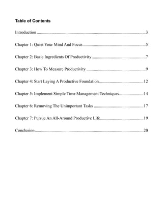 Table of Contents
Introduction .......................................................................................................3
Chapter 1: Quiet Your Mind And Focus ...........................................................5
Chapter 2: Basic Ingredients Of Productivity...................................................7
Chapter 3: How To Measure Productivity ........................................................9
Chapter 4: Start Laying A Productive Foundation..........................................12
Chapter 5: Implement Simple Time Management Techniques.......................14
Chapter 6: Removing The Unimportant Tasks ...............................................17
Chapter 7: Pursue An All-Around Productive Life.........................................19
Conclusion.......................................................................................................20
 