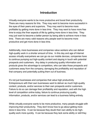 Introduction
Virtually everyone wants to be more productive and boost their productivity.
There are many reasons for this. They may want to become more successful in
the eyes of their peers and superiors. They may want to become more
profitable by getting more done in less time. They may want to have more free
time to enjoy the finer aspects of life by getting more done in less time. They
may just want to become a better person by being able to achieve more in less
time. There are many valid reasons why people want to become more
productive and get more done in less time.
Additionally, more businesses and companies value workers who can deliver
high-quality work in a shorter amount of time. In this day and age of Internet
access virtually everywhere we can go via our mobile devices, companies have
to continue pumping out high-quality content and staying in touch with potential
prospects and customers. Any delay in producing quality information and
products gives the advantage to competitors, who can take those prospects and
customers away from the company, damaging the profitability and reputation of
that company and potentially putting them out of business.
It’s not just businesses and companies that value high productivity.
Entrepreneurs with their own businesses want to deliver as much high-quality
content, products, and/or services to their own prospects and/or customers.
Failure to do so can damage their profitability and reputation, and with the high
level of competition online today, failure to continue producing quality
information, products, and/or services can lead to a business failing entirely.
While virtually everyone wants to be more productive, many people struggle with
improving their productivity. They don’t know how to go about getting more
done in less time. It can be because they doubt their own ability to do high-
quality work more quickly. It can be because they lack some ability or skill they
 