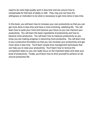 need to do more high-quality work in less time and are unsure how to
compensate for that lack of ability or skill. They may just not have the
willingness or motivation to do what is necessary to get more done in less time.
In this book, you will learn how to increase your own productivity so that you can
get more done in less time and have a more enriching, satisfying life. You will
learn how to quiet your mind and improve your focus so you can improve your
productivity. You will learn the basic ingredients of productivity and how to
become more productive. You will learn how to measure productivity so you
know you are making progress in becoming more productive. You will learn how
to lay a productive foundation so that you can increase your productivity and get
more done in less time. You’ll learn simple time management techniques that
can help you to raise your productivity. You’ll learn how to remove the
unimportant tasks so you can really focus on the important tasks and raise your
level of productivity. Finally, you’ll learn how to drive yourself to achieve an all-
around productive life.
 