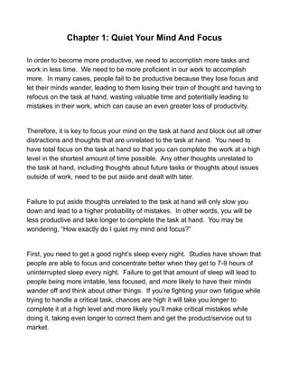 Chapter 1: Quiet Your Mind And Focus
In order to become more productive, we need to accomplish more tasks and
work in less time. We need to be more proficient in our work to accomplish
more. In many cases, people fail to be productive because they lose focus and
let their minds wander, leading to them losing their train of thought and having to
refocus on the task at hand, wasting valuable time and potentially leading to
mistakes in their work, which can cause an even greater loss of productivity.
Therefore, it is key to focus your mind on the task at hand and block out all other
distractions and thoughts that are unrelated to the task at hand. You need to
have total focus on the task at hand so that you can complete the work at a high
level in the shortest amount of time possible. Any other thoughts unrelated to
the task at hand, including thoughts about future tasks or thoughts about issues
outside of work, need to be put aside and dealt with later.
Failure to put aside thoughts unrelated to the task at hand will only slow you
down and lead to a higher probability of mistakes. In other words, you will be
less productive and take longer to complete the task at hand. You may be
wondering, “How exactly do I quiet my mind and focus?”
First, you need to get a good night’s sleep every night. Studies have shown that
people are able to focus and concentrate better when they get to 7-9 hours of
uninterrupted sleep every night. Failure to get that amount of sleep will lead to
people being more irritable, less focused, and more likely to have their minds
wander off and think about other things. If you’re fighting your own fatigue while
trying to handle a critical task, chances are high it will take you longer to
complete it at a high level and more likely you’ll make critical mistakes while
doing it, taking even longer to correct them and get the product/service out to
market.
 