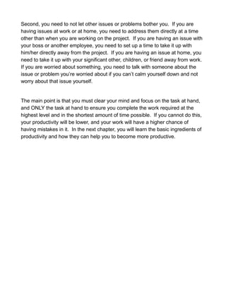 Second, you need to not let other issues or problems bother you. If you are
having issues at work or at home, you need to address them directly at a time
other than when you are working on the project. If you are having an issue with
your boss or another employee, you need to set up a time to take it up with
him/her directly away from the project. If you are having an issue at home, you
need to take it up with your significant other, children, or friend away from work.
If you are worried about something, you need to talk with someone about the
issue or problem you’re worried about if you can’t calm yourself down and not
worry about that issue yourself.
The main point is that you must clear your mind and focus on the task at hand,
and ONLY the task at hand to ensure you complete the work required at the
highest level and in the shortest amount of time possible. If you cannot do this,
your productivity will be lower, and your work will have a higher chance of
having mistakes in it. In the next chapter, you will learn the basic ingredients of
productivity and how they can help you to become more productive.
 