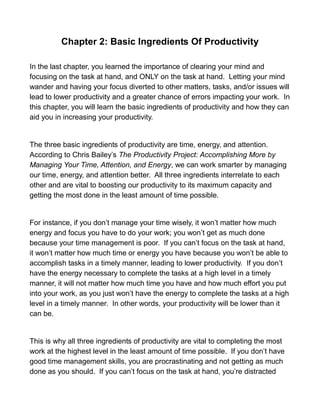 Chapter 2: Basic Ingredients Of Productivity
In the last chapter, you learned the importance of clearing your mind and
focusing on the task at hand, and ONLY on the task at hand. Letting your mind
wander and having your focus diverted to other matters, tasks, and/or issues will
lead to lower productivity and a greater chance of errors impacting your work. In
this chapter, you will learn the basic ingredients of productivity and how they can
aid you in increasing your productivity.
The three basic ingredients of productivity are time, energy, and attention.
According to Chris Bailey’s The Productivity Project: Accomplishing More by
Managing Your Time, Attention, and Energy, we can work smarter by managing
our time, energy, and attention better. All three ingredients interrelate to each
other and are vital to boosting our productivity to its maximum capacity and
getting the most done in the least amount of time possible.
For instance, if you don’t manage your time wisely, it won’t matter how much
energy and focus you have to do your work; you won’t get as much done
because your time management is poor. If you can’t focus on the task at hand,
it won’t matter how much time or energy you have because you won’t be able to
accomplish tasks in a timely manner, leading to lower productivity. If you don’t
have the energy necessary to complete the tasks at a high level in a timely
manner, it will not matter how much time you have and how much effort you put
into your work, as you just won’t have the energy to complete the tasks at a high
level in a timely manner. In other words, your productivity will be lower than it
can be.
This is why all three ingredients of productivity are vital to completing the most
work at the highest level in the least amount of time possible. If you don’t have
good time management skills, you are procrastinating and not getting as much
done as you should. If you can’t focus on the task at hand, you’re distracted
 