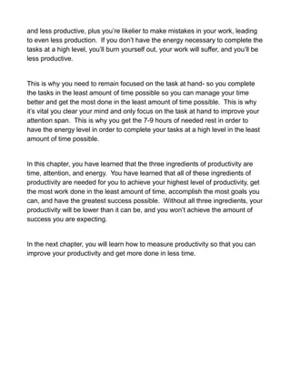 and less productive, plus you’re likelier to make mistakes in your work, leading
to even less production. If you don’t have the energy necessary to complete the
tasks at a high level, you’ll burn yourself out, your work will suffer, and you’ll be
less productive.
This is why you need to remain focused on the task at hand- so you complete
the tasks in the least amount of time possible so you can manage your time
better and get the most done in the least amount of time possible. This is why
it’s vital you clear your mind and only focus on the task at hand to improve your
attention span. This is why you get the 7-9 hours of needed rest in order to
have the energy level in order to complete your tasks at a high level in the least
amount of time possible.
In this chapter, you have learned that the three ingredients of productivity are
time, attention, and energy. You have learned that all of these ingredients of
productivity are needed for you to achieve your highest level of productivity, get
the most work done in the least amount of time, accomplish the most goals you
can, and have the greatest success possible. Without all three ingredients, your
productivity will be lower than it can be, and you won’t achieve the amount of
success you are expecting.
In the next chapter, you will learn how to measure productivity so that you can
improve your productivity and get more done in less time.
 