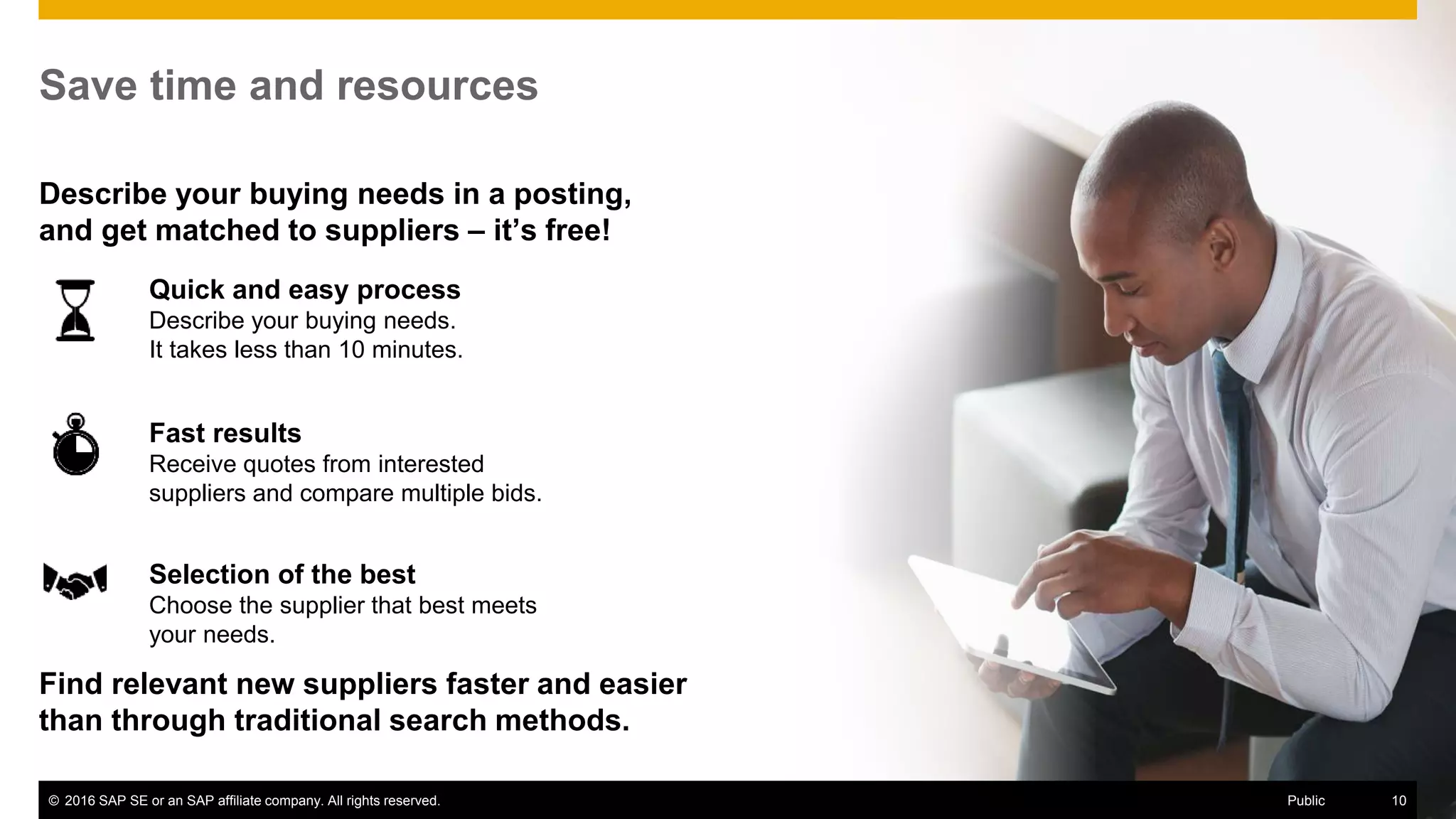 © 2016 SAP SE or an SAP affiliate company. All rights reserved. 10Public
Quick and easy process
Describe your buying needs.
It takes less than 10 minutes.
Save time and resources
Describe your buying needs in a posting,
and get matched to suppliers – it’s free!
Fast results
Receive quotes from interested
suppliers and compare multiple bids.
Selection of the best
Choose the supplier that best meets
your needs.
Find relevant new suppliers faster and easier
than through traditional search methods.
© 2016 SAP SE or an SAP affiliate company. All rights reserved. 10Public
 