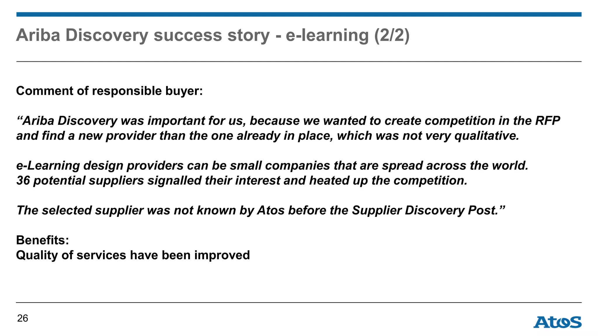Ariba Discovery success story - e-learning (2/2)
Comment of responsible buyer:
“Ariba Discovery was important for us, because we wanted to create competition in the RFP
and find a new provider than the one already in place, which was not very qualitative.
e-Learning design providers can be small companies that are spread across the world.
36 potential suppliers signalled their interest and heated up the competition.
The selected supplier was not known by Atos before the Supplier Discovery Post.”
Benefits:
Quality of services have been improved
26
 
