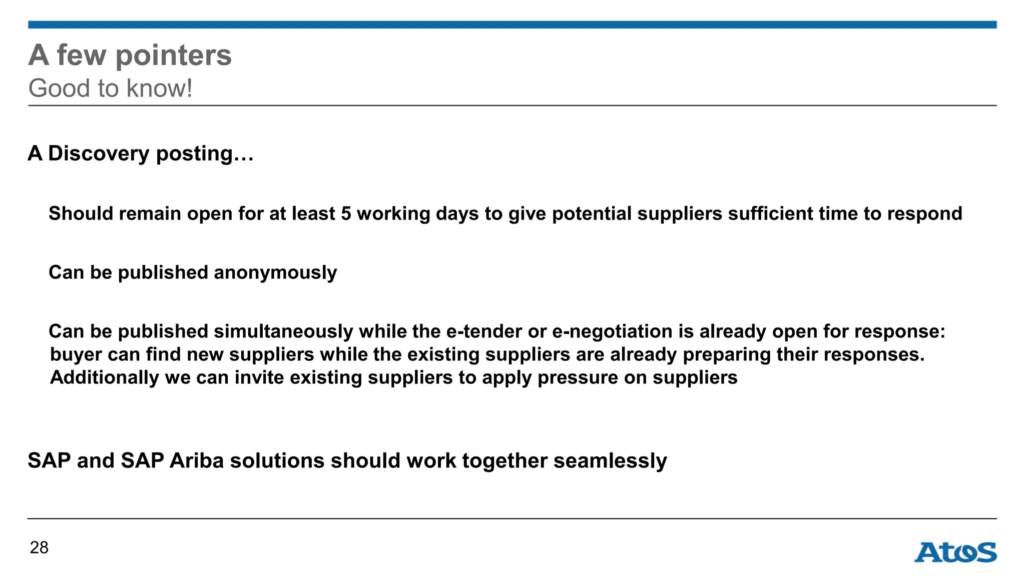A Discovery posting…
Should remain open for at least 5 working days to give potential suppliers sufficient time to respond
Can be published anonymously
Can be published simultaneously while the e-tender or e-negotiation is already open for response:
buyer can find new suppliers while the existing suppliers are already preparing their responses.
Additionally we can invite existing suppliers to apply pressure on suppliers
SAP and SAP Ariba solutions should work together seamlessly
A few pointers
Good to know!
28
 