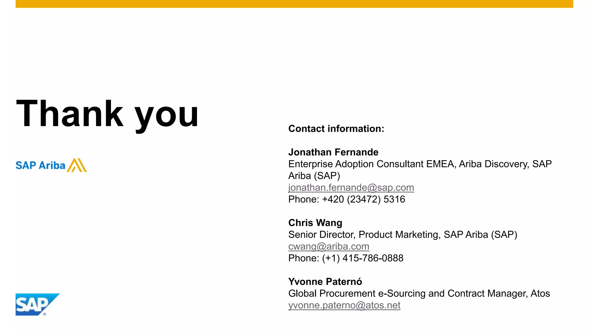 Thank you Contact information:
Jonathan Fernande
Enterprise Adoption Consultant EMEA, Ariba Discovery, SAP
Ariba (SAP)
jonathan.fernande@sap.com
Phone: +420 (23472) 5316
Chris Wang
Senior Director, Product Marketing, SAP Ariba (SAP)
cwang@ariba.com
Phone: (+1) 415-786-0888
Yvonne Paternó
Global Procurement e-Sourcing and Contract Manager, Atos
yvonne.paterno@atos.net
 