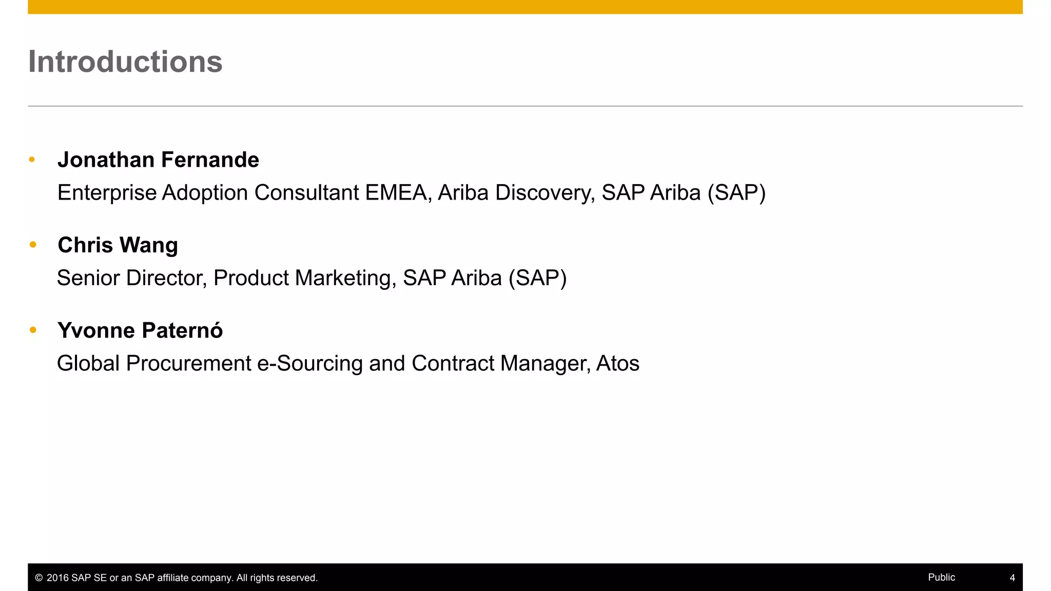 © 2016 SAP SE or an SAP affiliate company. All rights reserved. 4Public
Introductions
• Jonathan Fernande
Enterprise Adoption Consultant EMEA, Ariba Discovery, SAP Ariba (SAP)
 Chris Wang
Senior Director, Product Marketing, SAP Ariba (SAP)
 Yvonne Paternó
Global Procurement e-Sourcing and Contract Manager, Atos
 