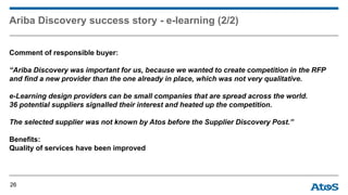 Ariba Discovery success story - e-learning (2/2)
Comment of responsible buyer:
“Ariba Discovery was important for us, because we wanted to create competition in the RFP
and find a new provider than the one already in place, which was not very qualitative.
e-Learning design providers can be small companies that are spread across the world.
36 potential suppliers signalled their interest and heated up the competition.
The selected supplier was not known by Atos before the Supplier Discovery Post.”
Benefits:
Quality of services have been improved
26
 