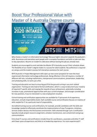 Boost Your Professional Value with
Master of it Australia Degree course
Why choose a master's in information technology? Because higher education expands the graduate's
skills. Businesses and executives want people with a complete foundation and skills to take over day-
to-day operations. Become an student to add value without leaving the job you already have.
Students are encouraged to enrol and take the Master Of It Australia course if their schedule allows.
The flexibility of our master’s degree makes it a success for adult students. No conference is required
on campus and the student receives full interactive assistance for each course.
MITS Australia in Project Management skills open up new career prospects for even the most
experienced information technology professionals. Being effective in this roll requires a number of
different skill sets, including mathematics, interpersonal communications, presentation, leadership,
and scheduling skills, to name just a few.
Training and education are keys to ensuring you'll hit the ground running in any tech related
organization. Training can also lead to formal certification, which is a way to document your mastery
of required IT specific skills and reaping the rewards of your achievement, potentially including
increases in pay, promotional opportunities with your current employer, and stronger consideration
for new positions, if you're interested in a new employment situation.
Formal training and certification opportunities are available for IT personnel of all experience,
education, and job responsibility levels. Each available course and certification focuses on mastery of
skills needed for IT at a particular level of responsibility.
Accredited training courses and certifications, for example, provide candidates with the skills and
knowledge needed to effectively coordinate the implementation of new IT programs, initiatives,
services and/or devices into the business environment. Skills attained through such a certification
typically include project resource assignment, schedule maintenance, cost containment and group
communications.
Entry level IT courses and certifications include those for coordinators, associates and other IT staff
with fewer years of experience and little to no leadership experience. For more experienced IT
 