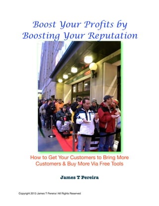 Boost Your Profits by
Boosting Your Reputation
How to Get Your Customers to Bring More
Customers & Buy More Via Free Tools
James T Pereira
Copyright 2013 James T Pereira | All Rights Reserved
 