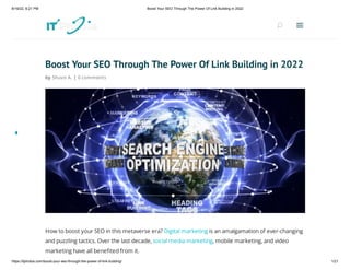 8/16/22, 6:21 PM Boost Your SEO Through The Power Of Link Building in 2022
https://itphobia.com/boost-your-seo-through-the-power-of-link-building/ 1/21
Boost Your SEO Through The Power Of Link Building in 2022
by Shuvo A. | 0 comments
How to boost your SEO in this metaverse era? Digital marketing is an amalgamation of ever-changing
and puzzling tactics. Over the last decade, social media marketing, mobile marketing, and video
marketing have all benefited from it.
U
U a
a
 