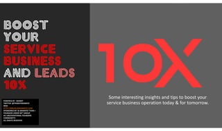 Boost
Your
Service
Business
and Leads
10X
POWERED BY : MANNY
TWITTER: @THEBESTMANNYO
WEB:
HTTP://MBLOG.BJMANNYST.COM
SPONSORED BY: BJ MANNYST TEAM +
FOUNDERS UNDER 40™ GROUP
(#1 UNCOVENTIONAL FOUNDERS
COMMUNITY)
ALL RIGHTS RESERVED
Some interesting insights and tips to boost your
service business operation today & for tomorrow.
 