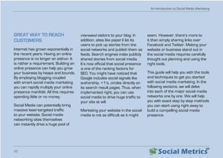 An Introduction to Social Media Marketing
10
GREAT WAY TO REACH
CUSTOMERS
Internet has grown exponentially in
the recent years. Having an online
presence is no longer an add-on. It
is rather a requirement. Building an
online presence can help you grow
your business by heaps and bounds.
By employing blogging coupled
with smart social media marketing
you can rapidly multiply your online
presence manifold. All this requires
spending little or no money.
Social Media can potentially bring
massive laser-targeted traffic
to your website. Social media
networking sites themselves
can instantly drive a huge pool of
interested visitors to your blog. In
addition, sites like paper.li let its
users to pick up stories from the
social networks and publish them as
feeds. Search engines index publicly
shared stories from social media.
It’s now official that social presence
is one of the ranking factors for
SEO. You might have noticed that
Google includes social signals like
authorship, +1’s, circles directly on
its search result pages. Thus, when
implemented right, you can use
social media to drive huge traffic to
your site at will.
Marketing your website in the social
media is not as difficult as it might
seem. However, there’s more to
it than simply sharing links over
Facebook and Twitter. Making your
website or business stand out in
the social media requires carefully
thought out planning and using the
right tools.
This guide will help you with the tools
and techniques to get you started
with social media marketing. In the
following sections, we will delve
into each of the major social media
networks one by one. We will help
you with exact step by step methods
you can start using right away to
build a compelling social media
presence.
 