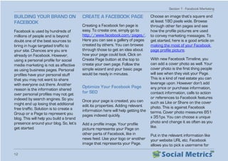 Section 1 - Facebook Marketing
12
BUILDING YOUR BRAND ON
FACEBOOK
Facebook is used by hundreds of
millions of people and is beyond
doubt one of the best sources to
bring in huge targeted traffic to
your site. Chances are you are
already on Facebook. However,
using a personal profile for social
media marketing is not as effective
as using business pages. Personal
profiles have your personal stuff
that you may not want to share
with everyone out there. Another
reason is the information shared
over personal profiles may not get
indexed by search engines. So you
might end up losing that additional
free traffic. Solution is to create a
Group or a Page to represent you
blog. This will help you build a brand
presence around your blog. So, let’s
get started.
CREATE A FACEBOOK PAGE
Creating a Facebook fan page is
easy. To create one, simply go to
http://www.facebook.com/pages/.
Here you can see a gallery of pages
created by others. You can browse
through those to get an idea about
how your page could look. Click on
Create Page button at the top to
create your own page. Follow the
simple wizard and your basic page
would be ready in minutes.
Optimize Your Facebook Page
for SEO
Once your page is created, you can
edit its properties. Adding relevant
information here will help getting the
pages indexed quickly.
Add a profile image. Your profile
picture represents your Page on
other parts of Facebook, like in
news feed. Use your logo or another
image that represents your Page.
Choose an image that’s square and
at least 180 pixels wide. Browse
through other fan pages and see
how the profile pictures are used
to convey marketing messages. To
get started, here is a good article on
making the most of your Facebook
page profile picture.
With new Facebook Timeline, you
can add a cover photo as well. Your
cover photo is the first thing people
will see when they visit your Page.
This is a kind of real estate you can
leverage upon. However don’t add
any price or purchase information,
contact information, calls to action
or references to Facebook features
such as Like or Share on the cover
photo. This is against Facebook
terms. Cover photo measures 851
x 351px. You can choose a unique
photo and change it as often as you
like.
Put in the relevant information like
your website URL etc. Facebook
allows you to pick a username for
 