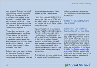 Section 1 - Facebook Marketing
13
your fan page. This username will
be used in the publicly accessible
URL of your fan page and it is
one of strongest ranking factor
for Facebook search. Make sure
you use a username that closely
matches your blog name. You will
not be able to edit or transfer this
username once you set it.
Photos, likes and apps are now
displayed at the top of your Page.
Photos show in the first spot,
but you can change the order
of everything else so people see
what matters most. You can show
a maximum number of 12 apps,
so make sure to put your most
important ones first.
To begin with, invite your friends to
like your page. Start sharing your
blog articles on your Facebook
page. People who like your page will
automatically start seeing these
stories on their Facebook wall.
Hover over a story and click on the
star on top right corner of the story
to make it wider, or on the pencil to
pin it to the top of your Page, hide or
delete it entirely.
You can keep track of your activity
on your Page from the admin panel.
As more and more people start
reaching your Facebook page, you
will be able to see the detailed stats
in the Insights section. You can
visit your activity log to review all
your posts and activity. Now people
can contact you privately using
messages. Notifications about new
messages will appear right in your
admin panel.
This is a basic fan page setup. As we
progress, we will look at advanced
options to optimize the page and
get more likes, thus increasing user
engagement.
INTEGRATE FACEBOOK ON
YOUR BLOG
Let Readers Like and Share
Articles Right from Your Blog
When people find articles on your
blog useful, they are more likely to
share it with others. So it’s a good
idea to have social media sharing
buttons right on your blog articles.
You can put these sharing buttons
at the top and bottom of your posts
or add a free floating social media
sharing bar. Floating social media
sharing bar works better as sharing
buttons are always visible even if
readers scroll down.
 