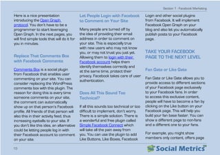 Section 1 - Facebook Marketing
15
Here is a nice presentation
introducing the Open Graph
protocol. You don’t have to be a
programmer to start leveraging
Open Graph. In the next pages, you
will find simple tools that will do it for
you in minutes.
Replace That Comments Box
with Facebook Comments
Comments Box is a social plugin
from Facebook that enables user
commenting on your site. You can
consider replacing the WordPress
comments box with this plugin. The
reason for doing this is every time
someone comments on your site,
the comment can automatically
show up on that person’s Facebook
profile. All friends of that person will
also this in their activity feed, thus
increasing eyeballs to your site. If
you don’t like this idea, an alternative
could be letting people log in with
their Facebook account to comment
on your site.
Let People Login with Facebook
to Comment on Your Site
Many people are turned off by
the idea of providing their email
address in order to comment on
your site. This is especially true
with new users who may not know
you, or may not trust you just yet.
Allowing them to login with their
Facebook account helps them
identify themselves correctly and
at the same time, protect their
privacy. Facebook takes care of user
authentication.
Does All This Sound Too
Technical?
If all this sounds too technical or too
difficult to implement, don’t worry.
There is a simple solution. There is
a wonderful and free plugin called
Simple Facebook Connect which
will take all the pain away from
you. You can use the plugin to add
Like Buttons, Like Boxes, Facebook
Login and other social plugins
from Facebook. It will implement
Facebook Open Graph on your
blog and also let you automatically
publish posts to your Facebook
page.
TAKE YOUR FACEBOOK
PAGE TO THE NEXT LEVEL
Fan Gate or Like Gate
Fan Gate or Like Gate allows you to
provide access to different sections
of your Facebook page exclusively
to your Facebook fans. In order
to access this exclusive content,
people will have to become a fan by
clicking on the Like button on your
Facebook page. This will help you
build your fan base faster. You can
show a different page to non-fans
and a different one to your fans.
For example, you might show
members only content, offers page
 