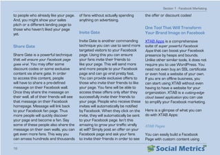 Section 1 - Facebook Marketing
16
to people who already like your page.
And, you might show your sales
pitch or a different landing page to
those who haven’t liked your page
yet.
Share Gate
Share Gate is a powerful technique
that will ensure your Facebook page
goes viral. You may offer some
discount codes or some exclusive
content via share gate. In order
to access this content, people
will have to share a pre-defined
message on their Facebook wall.
Once they share the message on
their wall, all of their friends will see
that message on their Facebook
homepage. Message will link back
to your Facebook fan page. Thus
more people will quickly discover
your page and become a fan. Say
some of these people also share the
message on their own walls, you can
get even more fans. This way you
can amass hundreds and thousands
of fans without actually spending
anything on advertising.
Invite Gate
Invite Gate is another commanding
technique you can use to send more
targeted visitors to your Facebook
page. Using this you can ensure
your fans invite their friends to
like your page. This will send more
and more people to your Facebook
page and can go viral pretty fast.
You can provide exclusive offers to
those who invite their friends to like
your page. You fans will be able to
access these offers only after they
successfully invite their friends to
your page. People who receive these
invites will automatically be notified
by Facebook. When they click on the
invite, they will automatically be sent
to your Facebook page. Isn’t this
amazing to grow your traffic virally
at will? Simply post an offer on your
Facebook page and ask your fans
to invite their friends in order to see
the offer or discount codes!
One Tool That Will Transform
Your Brand Image on Facebook
XTAB Apps is a comprehensive
suite of super powerful Facebook
Apps that can boost your Facebook
presence by heaps and bounds.
Unlike other similar tools, it does not
require you to use WordPress. You
need not even buy an SSL certificate
or even host a website of your own.
If you are an offline business, you
can start using XTAB without even
having to have a website for your
organization. XTAB is a cutting-edge
cloud based application you can use
to amplify your Facebook marketing.
Here is a glimpse of what you can
do with XTAB Apps:
XTAB Pages
You can easily build a Facebook
Page with custom content using
 