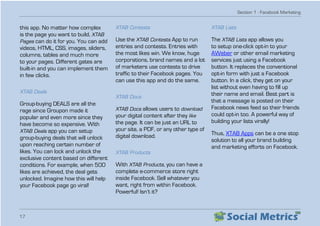 Section 1 - Facebook Marketing
17
this app. No matter how complex
is the page you want to build, XTAB
Pages can do it for you. You can add
videos, HTML, CSS, images, sliders,
columns, tables and much more
to your pages. Different gates are
built-in and you can implement them
in few clicks.
XTAB Deals
Group-buying DEALS are all the
rage since Groupon made it
popular and even more since they
have become so expensive. With
XTAB Deals app you can setup
group-buying deals that will unlock
upon reaching certain number of
likes. You can lock and unlock the
exclusive content based on different
conditions. For example, when 500
likes are achieved, the deal gets
unlocked. Imagine how this will help
your Facebook page go viral!
XTAB Contests
Use the XTAB Contests App to run
entries and contests. Entries with
the most likes win. We know, huge
corporations, brand names and a lot
of marketers use contests to drive
traffic to their Facebook pages. You
can use this app and do the same.
XTAB Docs
XTAB Docs allows users to download
your digital content after they like
the page. It can be just an URL to
your site, a PDF, or any other type of
digital download.
XTAB Products
With XTAB Products, you can have a
complete e-commerce store right
inside Facebook. Sell whatever you
want, right from within Facebook.
Powerful! Isn’t it?
XTAB Lists
The XTAB Lists app allows you
to setup one-click opt-in to your
AWeber or other email marketing
services just using a Facebook
button. It replaces the conventional
opt-in form with just a Facebook
button. In a click, they get on your
list without even having to fill up
their name and email. Best part is
that a message is posted on their
Facebook news feed so their friends
could opt-in too. A powerful way of
building your lists virally!
Thus, XTAB Apps can be a one stop
solution to all your brand building
and marketing efforts on Facebook.
 