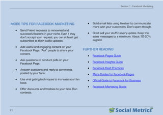 Section 1 - Facebook Marketing
21
MORE TIPS FOR FACEBOOK MARKETING
•	 Send Friend requests to renowned and
successful leaders in your niche. Even if they
don’t accept your request, you can at least get
subscribed to their public updates.
•	 Add useful and engaging content on your
Facebook Page. “Ask” people to share your
content.
•	 Ask questions or conduct polls on your
Facebook Page.
•	 Answer questions and reply to comments
posted by your fans.
•	 Use viral gating techniques to increase your fan
base.
•	 Offer discounts and freebies to your fans. Run
contests.
•	 Build email lists using Aweber to communicate
more with your customers. Don’t spam though.
•	 Don’t sell your stuff in every update. Keep the
sales messages to a minimum. About 10-20%
is good.
FURTHER READING
•	 Facebook Pages Guide
•	 Facebook Insights Guide
•	 Facebook Best Practices
•	 More Guides for Facebook Pages
•	 Official Guide to Facebook for Business
•	 Facebook Marketing Books
 