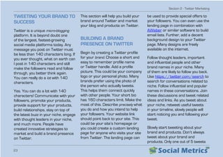 Section 2 - Twitter Marketing
23
TWEETING YOUR BRAND TO
SUCCESS
Twitter is a unique micro-blogging
platform. It is beyond doubt one
of the largest, fastest-growing
social media platforms today. Any
message you post on Twitter must
be less than 140 characters long. If
you ever thought, what on earth can
I post in 140 characters and still
make the followers read and follow
through, you better think again.
You can really do a lot with 140
characters.
Yes. You can do a lot with 140
characters! Communicate with your
followers, promote your products,
provide support for your products,
build relationships, stay on top of
the latest buzz in your niche, engage
with thought leaders in your niche,
and much more. People have
created innovative strategies to
market and build a brand presence
on Twitter.
This section will help you build your
brand around Twitter and market
your blog and products on Twitter.
BUILDING A BRAND
PRESENCE ON TWITTER
Begin by creating a Twitter profile
for your brand. Choose a short and
easy to remember profile name
or Twitter handle. Add a profile
picture. This could be your company
logo or your personal photo. Many
brands prefer using the photo of
the person who actually tweets.
This helps them connect quickly
with other people. Your short bio
has 160 characters limit. Make the
most of this. Describe precisely what
you do and how you intend to help
your followers. Your website link
should point back to your site. This
could be your site’s homepage or
you could create a custom landing
page for anyone who visits your site
from Twitter. The landing page can
be used to provide special offers to
your followers. You can even use the
landing page in combination with
AWeber or similar software to build
email lists. Further, add a decent
background design to your Twitter
page. Many designs are freely
available on the internet.
Follow thought leaders, important
and influential people and other
brand names in your niche. Many
of them are likely to follow you back.
Use https://twitter.com/search to
search for conversations related to
niche. Follow influential and popular
names in these conversations. Join
these discussions and tweet related
ideas and links. As you tweet about
your niche, retweet useful tweets
in your timeline, slowly people will
start noticing you and following your
tweet.
Slowly start tweeting about your
brand and products. Don’t always
tweet about your brand and
products. Only one out of 5 tweets
 