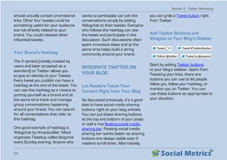 Section 2 - Twitter Marketing
24
should actually contain promotional
links. Other four tweets could be
something useful for your audience
but not directly related to your
brand. You could retweet other
influential tweets.
Your Brand’s Hashtag
The # symbol (initially created by
users and later accepted as a
standard) on Twitter allows you
to give an identity to your Tweets.
Every tweet you publish can have a
hashtag at the end of the tweet. You
can use this hashtag as a means to
portray yourself as a brand and at
the same time track and manage
group conversations happening
around your brand. You can search
for all conversations that refer to
this hashtag.
One good example of hashtag is
#blogchat by @mackcollier. Mack
organizes Tweetup called blogchat
every Sunday evening. Anyone who
wants to participate can join the
conversations simply by adding
#blogchat to their tweets. Everyone
who follows the hashtag can see
the tweet and participate in the
discussion. Such discussions often
spark innovative ideas and at the
same time helps build a string
community around your brand.
INTEGRATE TWITTER ON
YOUR BLOG
Let Readers Tweet Your
Content Right from Your Blog
As discussed previously, it’s a good
idea to have social media sharing
buttons right on your blog articles.
You can put these sharing buttons
at the top and bottom of your posts
or add a free floating social media
sharing bar. Floating social media
sharing bar works better as sharing
buttons are always visible even if
readers scroll down. Alternatively,
you can grab a Tweet button right
from Twitter.
Add Twitter Buttons and
Widgets to Your Blog’s Sidebar
Start by adding Twitter buttons
to your blog’s sidebar. Apart from
Tweeting your links, there are
buttons you can use to let people
follow you, follow your hashtag, or
mention you on Twitter. You can
use these buttons as appropriate to
your situation.
 