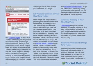 Section 2 - Twitter Marketing
25
Use Twitter Widgets to show your
Twitter updates to your blog visitors.
Visitors can easily read through
the conversations, follow you and
join the discussions. Profile Widget
helps you display your most recent
Twitter updates on you website. You
can use Search Widget to displays
search results containing your
hashtag or search results related
to your niche. Faves Widget can be
used to display your favorite Tweets.
List Widget can be used to show
your Twitter list in a widget.
Let People to Comment on Your
Blog Using Twitter
Many people are skeptical about
providing their email address while
commenting on posts your site.
This is especially true with new
visitors with whom you have not
yet had a lot of interaction. It’s a
good idea to let them comment
on your site without revealing their
email address. Allowing people to
login with Twitter can help you offer
such a feature on your blog. If you
are on WordPress, you can install
the Simple Twitter Connect plugin.
Simple Twitter Connect is a very
powerful Twitter Integration Suite
for your WordPress blog. Along
with other features, it can also add
Twitter login buttons to your blog’s
comments box letting people login
securely with their Twitter accounts.
This plugin works seamlessly with
the Simple Facebook Connect plugin
we talked about previously. Ideally
you can have both options. You can
allow people to comment with their
Facebook or Twitter account.
Automate Tweeting of Your
New Blog Posts
TwitterFeed lets you automate
tweeting of the new content on your
blog. Simply add the RSS feed of
your blog to TwitterFeed and it will
automatically send out tweets as
and when you publish new articles
on your blog.
Give Away Freebies in Exchange
for a Tweet
Giveaways and free downloads are
one of the very effective ways to
promote your site. You can offer
free download to your eBooks or
free software in exchange for a
tweet. This means, people have to
 