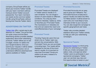 Section 2 - Twitter Marketing
27
company. GroupTweet will let you
share your brand’s Twitter handle
with your team members without
having to share Twitter account
passwords. Your team members
can tweet via the common twitter
handle using GroupTweet, without
leaving their favorite Twitter client.
ADVERTISING ON TWITTER
Twitter Ads offer a great way to get
attention on Twitter. The ad formats
are quite unique and the Start
Advertising section provides detailed
explanation about their advertising
products. Twitter allows you to set
a budget, choose run dates and
your target locations. Once you
submit your request, it will be added
to the advertising queue. Let us
understand different advertisement
options available on Twitter.
Promoted Tweets
Promoted Tweets are displayed
in Twitter search results or in
user timelines. You can target a
section of users based on different
conditions. You only pay when
someone retweets, replies to, clicks
or favorites your Promoted Tweet.
The impressions on retweets are
free and can extend the reach and
cost-effectiveness of your campaign.
Promoted Trends
Trending Topics let users find out
what’s hot on Twitter right now
and join the conversations. With
Promoted Trend, you can purchase
a trending topic. Your tweet will be
displayed on the top of the trend
search results. It is important to
note that Promoted Trends are
visible to all users, instead of a
targeted group.
Promoted Accounts
Promoted Accounts are an easy
way to grow your followers. The
Promoted Account is featured in
search results and within the Who
To Follow section. It will be shown to
users who are most likely to have
interests similar to your account.
You can also target the campaign to
specific geographical user base.
Twitter also provides detailed
statistics about your Twitter activity
to help you with your advertising
campaigns.
Sponsored Tweets
Sponsored Tweets is a third party
service for advertising on Twitter.
It lets you create campaigns and
select, invite, and approve other
Twitter users to participate in your
sponsored campaigns. Twitter
user can set their pay rate and
find opportunities to tweet on your
 
