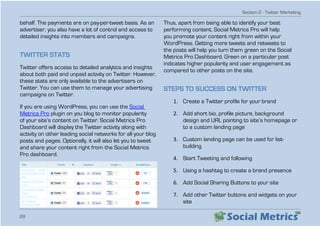 Section 2 - Twitter Marketing
28
behalf. The payments are on pay-per-tweet basis. As an
advertiser, you also have a lot of control and access to
detailed insights into members and campaigns.
TWITTER STATS
Twitter offers access to detailed analytics and insights
about both paid and unpaid activity on Twitter. However,
these stats are only available to the advertisers on
Twitter. You can use them to manage your advertising
campaigns on Twitter.
If you are using WordPress, you can use the Social
Metrics Pro plugin on you blog to monitor popularity
of your site’s content on Twitter. Social Metrics Pro
Dashboard will display the Twitter activity along with
activity on other leading social networks for all your blog
posts and pages. Optionally, it will also let you to tweet
and share your content right from the Social Metrics
Pro dashboard.
Thus, apart from being able to identify your best
performing content, Social Metrics Pro will help
you promote your content right from within your
WordPress. Getting more tweets and retweets to
the posts will help you turn them green on the Social
Metrics Pro Dashboard. Green on a particular post
indicates higher popularity and user engagement as
compared to other posts on the site.
STEPS TO SUCCESS ON TWITTER
1.	 Create a Twitter profile for your brand
2.	 Add short bio, profile picture, background
design and URL pointing to site’s homepage or
to a custom landing page
3.	 Custom landing page can be used for list-
building
4.	 Start Tweeting and following
5.	 Using a hashtag to create a brand presence
6.	 Add Social Sharing Buttons to your site
7.	 Add other Twitter buttons and widgets on your
site
 