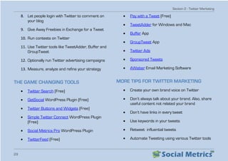 Section 2 - Twitter Marketing
29
8.	 Let people login with Twitter to comment on
your blog
9.	 Give Away Freebies in Exchange for a Tweet
10.	Run contests on Twitter
11.	Use Twitter tools like TweetAdder, Buffer and
GroupTweet
12.	Optionally run Twitter advertising campaigns
13.	Measure, analyze and refine your strategy
THE GAME CHANGING TOOLS
•	 Twitter Search (Free)
•	 GetSocial WordPress Plugin (Free)
•	 Twitter Buttons and Widgets (Free)
•	 Simple Twitter Connect WordPress Plugin
(Free)
•	 Social Metrics Pro WordPress Plugin
•	 TwitterFeed (Free)
•	 Pay with a Tweet (Free)
•	 TweetAdder for Windows and Mac
•	 Buffer App
•	 GroupTweet App
•	 Twitter Ads
•	 Sponsored Tweets
•	 AWeber Email Marketing Software
MORE TIPS FOR TWITTER MARKETING
•	 Create your own brand voice on Twitter
•	 Don’t always talk about your brand. Also, share
useful content not related your brand
•	 Don’t have links in every tweet
•	 Use keywords in your tweets
•	 Retweet influential tweets
•	 Automate Tweeting using various Twitter tools
 