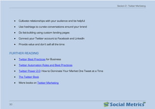 Section 2 - Twitter Marketing
30
•	 Cultivate relationships with your audience and be helpful
•	 Use hashtags to curate conversations around your brand
•	 Do list-building using custom landing pages
•	 Connect your Twitter account to Facebook and LinkedIn
•	 Provide value and don’t sell all the time
FURTHER READING
•	 Twitter Best Practices for Business
•	 Twitter Automation Rules and Best Practices
•	 Twitter Power 2.0: How to Dominate Your Market One Tweet at a Time
•	 The Twitter Book
•	 More books on Twitter Marketing
 