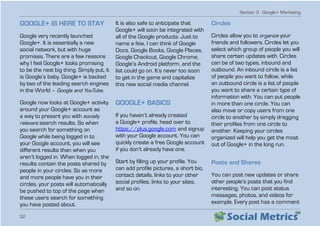 Section 3 - Google+ Marketing
32
GOOGLE+ IS HERE TO STAY
Google very recently launched
Google+. It is essentially a new
social network, but with huge
promises. There are a few reasons
why I feel Google+ looks promising
to be the next big thing. Simply put, it
is Google’s baby. Google+ is backed
by two of the leading search engines
in the World – Google and YouTube.
Google now looks at Google+ activity
around your Google+ account as
a way to present you with socially
relevant search results. So when
you search for something on
Google while being logged in to
your Google account, you will see
different results than when you
aren’t logged in. When logged in, the
results contain the posts shared by
people in your circles. So as more
and more people have you in their
circles, your posts will automatically
be pushed to top of the page when
these users search for something
you have posted about.
It is also safe to anticipate that
Google+ will soon be integrated with
all of the Google products. Just to
name a few, I can think of Google
Docs, Google Books, Google Places,
Google Checkout, Google Chrome,
Google’s Android platform, and the
list could go on. It’s never too soon
to get in the game and capitalize
this new social media channel.
GOOGLE+ BASICS
If you haven’t already created
a Google+ profile, head over to
https://plus.google.com and signup
with your Google account. You can
quickly create a free Google account
if you don’t already have one.
Start by filling up your profile. You
can add profile pictures, a short bio,
contact details, links to your other
social profiles, links to your sites,
and so on.
Circles
Circles allow you to organize your
friends and followers. Circles let you
select which group of people you will
share certain updates with. Circles
can be of two types, inbound and
outbound. An inbound circle is a list
of people you want to follow, while
an outbound circle is a list of people
you want to share a certain type of
information with. You can put people
in more than one circle. You can
also move or copy users from one
circle to another by simply dragging
their profiles from one circle to
another. Keeping your circles
organized will help you get the most
out of Google+ in the long run.
Posts and Shares
You can post new updates or share
other people’s posts that you find
interesting. You can post status
messages, photos, and videos for
example. Every post has a comment
 