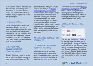 Section 3 - Google+ Marketing
33
or plus option below it. You can use
the comment feature to join the
discussion or answer questions.
Or you can click the +1 button to
indicate that you agree with or like
the specific post.
Hangouts and Chats
This is a very powerful video chat
feature on Google+. You could
create a hangout anytime and have
up to ten users chat over a video
conference. You can chat with your
customers who need help, provide
tutorials or host product previews.
You could use it to gather feedback
from your customers.
CREATE BRAND
AWARENESS WITH
GOOGLE+ PAGES
Google+ Pages are another great
way to build brand awareness and
reach out to your customers. To
get started, sign in to your Google
account and then go to http://
www.google.com/+/business/.
Click on Create Your Google+ Page.
Pick a category relevant to your
business. Specify your business
name and website URL. Select
an additional category to further
classify nature of your business.
Click on Create button. Give a catchy
tag line to your business page. You
have a limit of maximum ten words
here. Add a profile picture and you
are all set.
INTEGRATING GOOGLE+ ON
YOUR BLOG
Let Readers +1 Your Posts
Right from Your Blog
Adding +1 button on your blog
is the easiest way to get started
with Google+ integration. You can
grab your +1 button and put it at
the top and bottom of your posts.
Alternately you can use the floating
social media sharing bar and show
the +1 button along with other
sharing options. Floating social
media sharing bar works better as
sharing buttons are always visible
even if readers scroll down.
Add Google+ Badge to Your
Blog
You can use the Google+ Badge to
let users engage with your brand
via their Google+ account. They can
easily add you or your Google+ page
to their circles and start receiving
your Google+ updates. The easiest
way to add a Google+ badge on your
site is by adding the following tag on
your blog sidebar or wherever you
like:
 