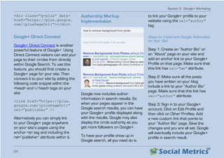 Section 3 - Google+ Marketing
34
div class=”g-plus” data-
href=”https://plus.google.
com/{plusPageUrl}”/div
Google+ Direct Connect
Google+ Direct Connect is another
powerful feature of Google+. Using
Direct Connect visitors can add your
page to their circles from directly
within Google Search. To use this
feature, you should first create a
Google+ page for your site. Then
connect it to your site by adding the
following code snippet within the
head and /head tags on your
site:
link href=”https://plus.
google.com/{plusPageUrl}”
rel=”publisher” /
Alternatively you can simply link
to your Google+ page anywhere
on your site’s pages using the
anchor a tag and including the
rel=”publisher” attribute within it.
Authorship Markup
Implementation
Google now includes author
information in search results. So
when your pages appear in the
Google search results, you can have
your Google+ profile displayed along
with the results. Google may also
display the circle authority as you
get more followers on Google+.
To have your profile show up in
Google search, all you need do is
to link your Google+ profile to your
website using the rel=”author”
tag.
Steps to Implement Google Authorship
on Your Site
Step 1: Create an “Author Bio” or
an “About” page on your site and
add an anchor link to your Google+
Profile on that page. Make sure that
this link has rel=”me” attribute.
Step 2: Make sure all the posts
you have written on your blog
include a link to your “Author Bio”
page. Make sure that this link has
rel=”author” attribute.
Step 3: Sign in to your Google+
account. Click on Edit Profile and
then click on Other Profiles. Add
a new custom link that points to
your “Author Bio” page. Save the
changes and you are all set. Google
will eventually include your Google+
profile in search result.
 