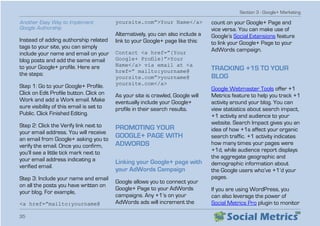 Section 3 - Google+ Marketing
35
Another Easy Way to Implement
Google Authorship
Instead of adding authorship related
tags to your site, you can simply
include your name and email on your
blog posts and add the same email
to your Google+ profile. Here are
the steps:
Step 1: Go to your Google+ Profile.
Click on Edit Profile button. Click on
Work and add a Work email. Make
sure visibility of this email is set to
Public. Click Finished Editing.
Step 2: Click the Verify link next to
your email address. You will receive
an email from Google+ asking you to
verify the email. Once you confirm,
you’ll see a little tick mark next to
your email address indicating a
verified email.
Step 3: Include your name and email
on all the posts you have written on
your blog. For example,
a href=”mailto:yourname@
yoursite.com”Your Name/a
Alternatively, you can also include a
link to your Google+ page like this:
Contact a href=”{Your
Google+ Profile}”Your
Name/a via email at a
href=” mailto:yourname@
yoursite.com”yourname@
yoursite.com/a
As your site is crawled, Google will
eventually include your Google+
profile in their search results.
PROMOTING YOUR
GOOGLE+ PAGE WITH
ADWORDS
Linking your Google+ page with
your AdWords Campaign
Google allows you to connect your
Google+ Page to your AdWords
campaigns. Any +1’s on your
AdWords ads will increment the
count on your Google+ Page and
vice versa. You can make use of
Google’s Social Extensions feature
to link your Google+ Page to your
AdWords campaign.
TRACKING +1S TO YOUR
BLOG
Google Webmaster Tools offer +1
Metrics feature to help you track +1
activity around your blog. You can
view statistics about search impact,
+1 activity and audience to your
website. Search Impact gives you an
idea of how +1s affect your organic
search traffic. +1 activity indicates
how many times your pages were
+1d, while audience report displays
the aggregate geographic and
demographic information about
the Google users who’ve +1’d your
pages.
If you are using WordPress, you
can also leverage the power of
Social Metrics Pro plugin to monitor
 