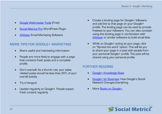 Section 3 - Google+ Marketing
37
•	 Google Webmaster Tools (Free)
•	 Social Metrics Pro WordPress Plugin
•	 AWeber Email Marketing Software
MORE TIPS FOR GOOGLE+ MARKETING
•	 Share useful and interesting information
•	 People are more likely to engage with a page
that contains fresh posts and a complete
profile.
•	 Don’t oversell. As a thumb rule, your sales
related posts should be less than 20% of your
overall activity.
•	 Try a hangout
•	 Update regularly on Google+. People expect
fresh content regularly.
•	 Create a landing page for Google+ followers
and add link to that page on your Google+
profile. The landing page can be used to provide
freebies to your followers. You can also consider
using this landing page in combination with
AWeber or similar software to build email lists.
•	 While on Google+ acting as your page, click
on “Spread the word” option. This will let you
to share your page in a post with people from
your personal Google+ profile. The post will be
shared using your personal profile.
FURTHER READING
•	 Google+ Knowledge Base
•	 Google+ for Business: How Google’s Social
Network Changes Everything
•	 More Books on Google+
 