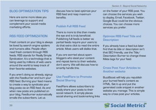 Section 4 - Beyond Social Networks
39
BLOG OPTIMIZATION TIPS
Here are some more ideas you
can leverage to support and
complement your social media
marketing efforts.
RSS FEED OPTIMIZATION
Fresh content on your blog is always
be loved by search engine spiders
and humans alike. People often
read fresh content through RSS
feeds. RSS stands for Really Simple
Syndication. It’s a technology that is
being used by millions of web users
around the world to keep track of
their favorite websites.
If you aren’t doing so already, signup
with the Feedburner and burn your
RSS feed. Burning your feed means
to create a way to syndicate your
blog posts via an RSS feed. As and
when new posts are published on
your blog, Feedburner automatically
emails the subscribers. Let us
discuss how to best optimize your
RSS feed and reap maximum
benefits.
Publish Full RSS Feed
There is more to this than meets
the eye and is truly beneficial.
Publishing full feeds is better as
partial feeds require your users to
do that extra click to read the entire
article. Most users will dislike that.
If you are worried about spam
bloggers who steal your content
and repost items to their website,
don’t worry. We will discuss how to
smartly handle this.
Use FeedFlare to Promote
Social Sharing
FeedFlare allows subscribers to
easily share your posts to their
social network. It simply places
social sharing and bookmarking links
on the footer of your RSS post. You
can choose the services you wish
to display. Email, Facebook, Twitter,
Google Buzz could be the obvious
choices. You can choose more
services you prefer.
Optimize RSS Feed Title and
Description
If you already have a feed but later
find that its title or description isn’t
that SEO friendly, use the Title/
Description Burner to change these
Meta tags for your feed.
Cross Post Your Articles to
Another website
BuzzBoost will help you republish
your burned feed’s content as
HTML. Set it up and put the
generated code snippet in another
website you manage. This is simple
way to cross post your articles.
 