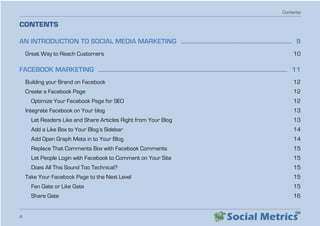 Contents
4
CONTENTS
AN INTRODUCTION TO SOCIAL MEDIA MARKETING  ��������������������������������������������������������������������������� 9
Great Way to Reach Customers   10
FACEBOOK MARKETING  �������������������������������������������������������������������������������������������������������������������������������� 11
Building your Brand on Facebook   12
Create a Facebook Page   12
Optimize Your Facebook Page for SEO   12
Integrate Facebook on Your blog   13
Let Readers Like and Share Articles Right from Your Blog   13
Add a Like Box to Your Blog’s Sidebar   14
Add Open Graph Meta in to Your Blog   14
Replace That Comments Box with Facebook Comments   15
Let People Login with Facebook to Comment on Your Site   15
Does All This Sound Too Technical?   15
Take Your Facebook Page to the Next Level   15
Fan Gate or Like Gate   15
Share Gate  16
 