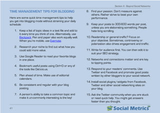 Section 4 - Beyond Social Networks
41
TIME MANAGEMENT TIPS FOR BLOGGING
Here are some quick time management tips to help
you get into blogging mode without straining your daily
schedule:
1.	 Keep a list of topic ideas in a text file and add to
it every time you think of one. Alternatively, use
Backpack. Pen and paper also work equally well.
When you’re mobile, use Evernote.
2.	 Research your niche to find out what how you
could add more value.
3.	 Use Google Reader to read your favorite blogs
in one place.
4.	 Bookmark useful posts using Ctrl+D or any of
the tools like Del.icio.us.
5.	 Plan ahead of time. Make use of editorial
calendars.
6.	 Be consistent and regular with your blog
posting.
7.	 A person’s ability to take a common topic and
make it un-commonly interesting is the key!
8.	 Find your passion. Don’t measure against
others. Rather strive to beat your own
performance.
9.	 Keep your posts to 300-600 words per post,
unless you are elaborating something. People
hate long scrolling.
10.	Readership or general traffic? Focus on
your objective. Sometimes, controversy or
polarization also drives engagement and traffic.
11.	Write for audience first. You can then edit it to
suit your SEO strategy.
12.	Networks and connections matter and are key
to tipping points.
13.	Respond to your readers’ comments. Use
Twitter and Facebook and promote good posts
written by other bloggers to your social network.
14.	Install social plugins/widgets from Facebook,
Twitter and other social networking sites on
your blog.
15.	Ask the Twitter community when you are stuck
or need quick help. You might get answers
faster than you thought.
 