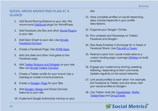 Summary
43
SOCIAL MEDIA MARKETING PLAN AT A
GLANCE
1.	 Add Social Sharing Buttons to your site. We
recommend GetSocial plugin for WordPress.
2.	 Add Facebook Like Box and other Social Plugins
to your site.
3.	 Add Open Graph to your site. Use Simple
Facebook Connect.
4.	 Create a Facebook Page. Use XTAB Apps.
5.	 Add Like Gate and other viral gates to the
Facebook page.
6.	 Add Twitter Buttons and Widgets on your site.
Also use Simple Twitter Connect.
7.	 Create a Twitter profile for your brand. Use a
hashtag to create a brand presence.
8.	 Create a Google+ Page for your Site.
9.	 Add Google+ Badge and Direct Connect
features to your site
10.	Implement Google Authorship markup on your
site.
11.	Have complete profiles on social networking
sites. Include keywords in your profile
descriptions.
12.	Organize your Google+ Circles.
13.	Run contests and Giveaways on Twitter,
Facebook and Google+.
14.	Give Away Freebies in Exchange for a Tweet or
Facebook Share. Use Pay with a Tweet.
15.	Redirect users from social media sites to a
custom landing page. Leverage AWeber to build
email list.
16.	Engage your audience by sharing, tweeting,
following, responding to their comments.
Update regularly on the social networks.
17.	Link social profiles to each other. For example,
link Facebook to Twitter and vice versa. Add
your social profiles to Google+.
18.	Use Twitter tools like TweetAdder, Buffer,
TwitterFeed and GroupTweet.
 