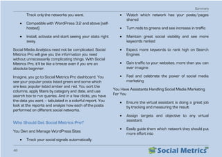 Summary
46
Track only the networks you want.
•	 Compatible with WordPress 3.2 and above (self-
hosted)
•	 Install, activate and start seeing your stats right
away.
Social Media Analytics need not be complicated. Social
Metrics Pro will give you the information you need
without unnecessarily complicating things. With Social
Metrics Pro, it’ll be like a breeze even if you are an
absolute beginner.
Imagine, you go to Social Metrics Pro dashboard. You
see your popular posts listed green and some which
are less popular listed amber and red. You sort the
columns, apply filters by category and date, and use
search box to run queries. And in a few clicks, you have
the data you want – tabulated in a colorful report. You
look at the reports and analyze how each of the posts
performed on different social networks.
Who Should Get Social Metrics Pro?
You Own and Manage WordPress Sites
•	 Track your social signals automatically
•	 Watch which network has your posts/pages
shared
•	 Turn reds to greens and see increase in traffic
•	 Maintain great social visibility and see more
keywords ranked
•	 Expect more keywords to rank high on Search
Engines
•	 Gain traffic to your websites, more than you can
ever imagine
•	 Feel and celebrate the power of social media
marketing
You Have Assistants Handling Social Media Marketing
For You
•	 Ensure the virtual assistant is doing a great job
by tracking and measuring the result
•	 Assign targets and objective to any virtual
assistant
•	 Easily guide them which network they should put
more effort into
 