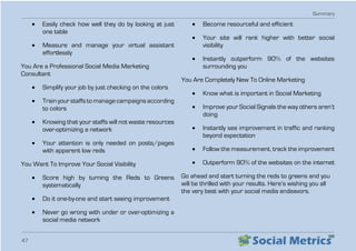 Summary
47
•	 Easily check how well they do by looking at just
one table
•	 Measure and manage your virtual assistant
effortlessly
You Are a Professional Social Media Marketing
Consultant
•	 Simplify your job by just checking on the colors
•	 Train your staffs to manage campaigns according
to colors
•	 Knowing that your staffs will not waste resources
over-optimizing a network
•	 Your attention is only needed on posts/pages
with apparent low reds
You Want To Improve Your Social Visibility
•	 Score high by turning the Reds to Greens
systematically
•	 Do it one-by-one and start seeing improvement
•	 Never go wrong with under or over-optimizing a
social media network
•	 Become resourceful and efficient
•	 Your site will rank higher with better social
visibility
•	 Instantly outperform 90% of the websites
surrounding you
You Are Completely New To Online Marketing
•	 Know what is important in Social Marketing
•	 Improve your Social Signals the way others aren’t
doing
•	 Instantly see improvement in traffic and ranking
beyond expectation
•	 Follow the measurement, track the improvement
•	 Outperform 90% of the websites on the internet
Go ahead and start turning the reds to greens and you
will be thrilled with your results. Here’s wishing you all
the very best with your social media endeavors.
 