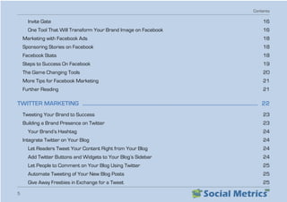 Contents
5
Invite Gate  16
One Tool That Will Transform Your Brand Image on Facebook   16
Marketing with Facebook Ads   18
Sponsoring Stories on Facebook   18
Facebook Stats  18
Steps to Success On Facebook   19
The Game Changing Tools   20
More Tips for Facebook Marketing   21
Further Reading  21
TWITTER MARKETING  ������������������������������������������������������������������������������������������������������������������������������������ 22
Tweeting Your Brand to Success   23
Building a Brand Presence on Twitter   23
Your Brand’s Hashtag   24
Integrate Twitter on Your Blog   24
Let Readers Tweet Your Content Right from Your Blog   24
Add Twitter Buttons and Widgets to Your Blog’s Sidebar   24
Let People to Comment on Your Blog Using Twitter   25
Automate Tweeting of Your New Blog Posts   25
Give Away Freebies in Exchange for a Tweet   25
 