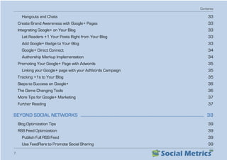 Contents
7
Hangouts and Chats   33
Create Brand Awareness with Google+ Pages   33
Integrating Google+ on Your Blog   33
Let Readers +1 Your Posts Right from Your Blog   33
Add Google+ Badge to Your Blog   33
Google+ Direct Connect   34
Authorship Markup Implementation   34
Promoting Your Google+ Page with Adwords   35
Linking your Google+ page with your AdWords Campaign   35
Tracking +1s to Your Blog   35
Steps to Success on Google+   36
The Game Changing Tools   36
More Tips for Google+ Marketing   37
Further Reading  37
BEYOND SOCIAL NETWORKS  ���������������������������������������������������������������������������������������������������������������������  38
Blog Optimization Tips   39
RSS Feed Optimization   39
Publish Full RSS Feed   39
Use FeedFlare to Promote Social Sharing   39
 